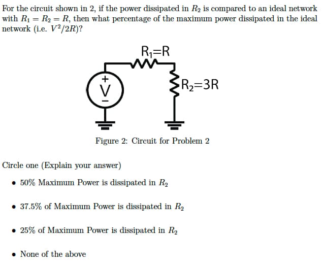 For the circuit shown in 2, if the power dissipated in R₂ is compared to an ideal network
with R₁ = R₂ = R, then what percentage of the maximum power dissipated in the ideal
network (i.e. V2/2R)?
+
V
• None of the above
R₁=R
R₂=3R
Figure 2: Circuit for Problem 2
Circle one (Explain your answer)
• 50% Maximum Power is dissipated in R₂
37.5% of Maximum Power is dissipated in R₂
• 25% of Maximum Power is dissipated in R₂