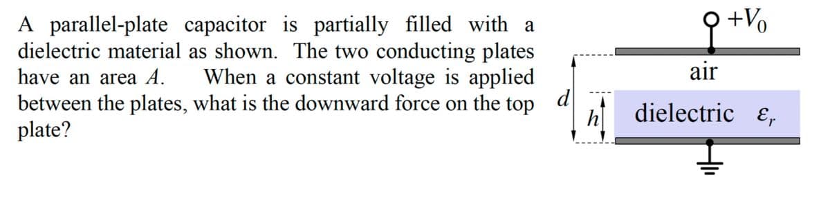 A parallel-plate capacitor is partially filled with a
dielectric material as shown. The two conducting plates
have an area A. When a constant voltage is applied
between the plates, what is the downward force on the top
plate?
d
h
+ Vo
air
dielectric &