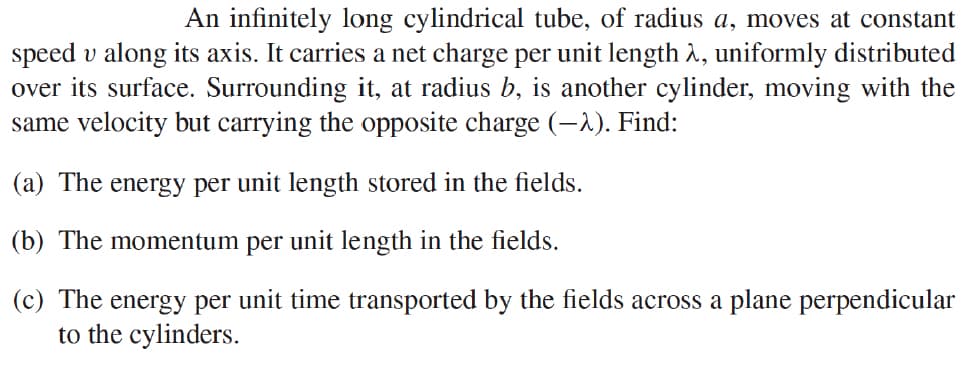 An infinitely long cylindrical tube, of radius a, moves at constant
speed v along its axis. It carries a net charge per unit length λ, uniformly distributed
over its surface. Surrounding it, at radius b, is another cylinder, moving with the
same velocity but carrying the opposite charge (-). Find:
(a) The energy per unit length stored in the fields.
(b) The momentum per unit length in the fields.
(c) The energy per unit time transported by the fields across a plane perpendicular
to the cylinders.