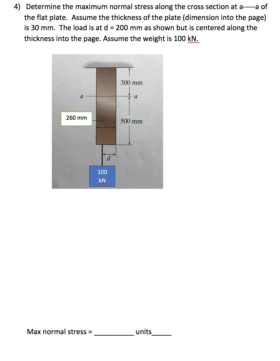 4) Determine the maximum normal stress along the cross section at a-----a of
the flat plate. Assume the thickness of the plate (dimension into the page)
is 30 mm. The load is at d = 200 mm as shown but is centered along the
thickness into the page. Assume the weight is 100 kN.
300 mm
a
a
260 mm
500 mm
d
100
kN
Max normal stress =
units
