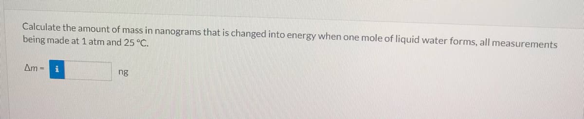 Calculate the amount of mass in nanograms that is changed into energy when one mole of liquid water forms, all measurements
being made at 1 atm and 25 °C.
Am =
ng
