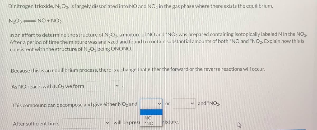 Dinitrogen trioxide, N2O3, is largely dissociated into NO and NO2 in the gas phase where there exists the equilibrium,
N2O3 NO + NO2
In an effort to determine the structure of N2O3, a mixture of NO and "NO2 was prepared containing isotopically labeled N in the NO2.
After a period of time the mixture was analyzed and found to contain substantial amounts of both *NO and "NO2. Explain how this is
consistent with the structure of N2O3 being ONONO.
Because this is an equilibrium process, there is a change that either the forward or the reverse reactions will occur.
As NO reacts with NO2 we form
or
and "NO2.
This compound can decompose and give either NO2 and
NO
will be prese "NO
hixture.
After sufficient time,
