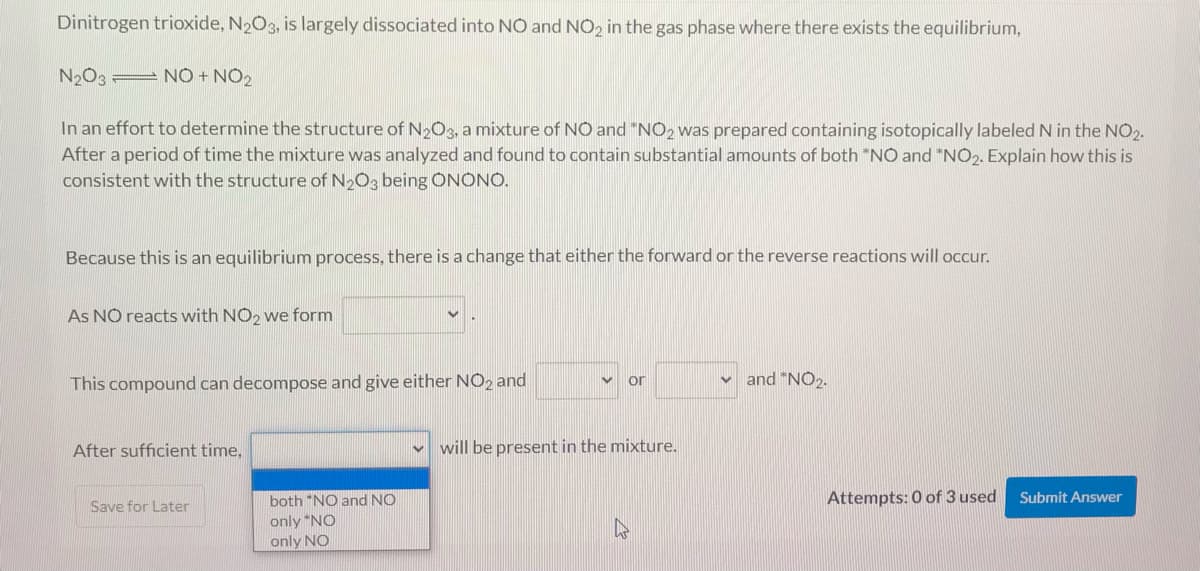 Dinitrogen trioxide, N2O3, is largely dissociated into NO and NO2 in the gas phase where there exists the equilibrium,
N2O3 = NO + NO2
In an effort to determine the structure of N2O3, a mixture of NO and "NO2 was prepared containing isotopically labeled N in the NO2.
After a period of time the mixture was analyzed and found to contain substantial amounts of both *NO and *NO2. Explain how this is
consistent with the structure of N2O3 being ÔNONO.
Because this is an equilibrium process, there is a change that either the forward or the reverse reactions will occur.
As NO reacts with NO2 we form
This compound can decompose and give either NO2 and
and "NO2.
or
After sufficient time,
v will be present in the mixture.
both "NO and NO
Attempts: 0 of 3 used
Submit Answer
Save for Later
only *NO
only NO
