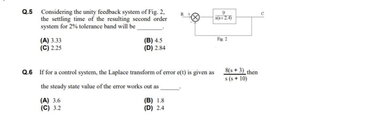 Q.5 Considering the unity feedback system of Fig. 2,
the settling time of the resulting second order
system for 2% tolerance band will be
9.
S(s+2.4)
(B) 4.5
(D) 2.84
Fig 2
(A) 3.33
(C) 2.25
8(s + 3)_then
s (s + 10)
Q.6 If for a control system, the Laplace transform of error e(t) is given as
the steady state value of the error works out as
(A) 3.6
(C) 3.2
(B) 1.8
(D) 2.4
