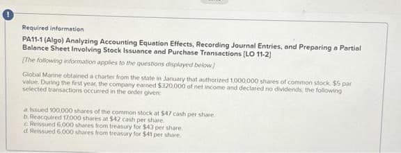 Required information
PA11-1 (Algo) Analyzing Accounting Equation Effects, Recording Journal Entries, and Preparing a Partial
Balance Sheet Involving Stock Issuance and Purchase Transactions [LO 11-2]
[The following information applies to the questions displayed below)
Global Marine obtained a charter from the state in January that authorized 1,000,000 shares of common stock, $5 par
value. During the first year, the company earned $320,000 of net income and declared no dividends, the following
selected transactions occurred in the order given
a Issued 100,000 shares of the common stock at $47 cash per share.
b. Reacquired 17,000 shares at $42 cash per share.
cReissued 6.000 shares from treasury for $43 per share.
d. Reissued 6,000 shares from treasury for $41 per share.