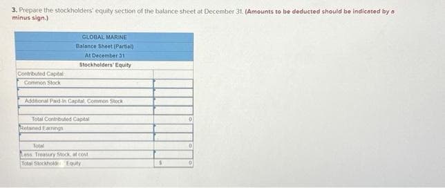 3. Prepare the stockholders' equity section of the balance sheet at December 31. (Amounts to be deducted should be indicated by a
minus sign.)
Contributed Capital
Common Stock
GLOBAL MARINE
Balance Sheet (Partial)
At December 31
Stockholders' Equity
Additional Paid-In Capital, Common Stock
Total Contributed Capital
Retained Earrings
Total
Less Treasury Stock, at cost
Total Stockholde Equity
S
0
0
0