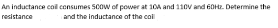 An inductance coil consumes 500W of power at 10A and 110V and 60HZ. Determine the
resistance
and the inductance of the coil
