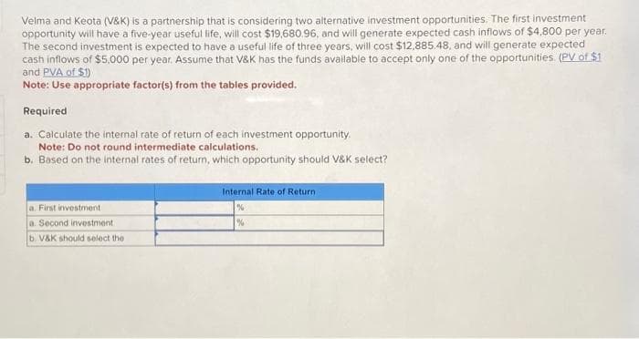 Velma and Keota (V&K) is a partnership that is considering two alternative investment opportunities. The first investment
opportunity will have a five-year useful life, will cost $19,680.96, and will generate expected cash inflows of $4,800 per year.
The second investment is expected to have a useful life of three years, will cost $12,885.48, and will generate expected
cash inflows of $5,000 per year. Assume that V&K has the funds available to accept only one of the opportunities. (PV. of $1
and PVA of $1)
Note: Use appropriate factor(s) from the tables provided.
Required
a. Calculate the internal rate of return of each investment opportunity.
Note: Do not round intermediate calculations.
b. Based on the internal rates of return, which opportunity should V&K select?
a. First investment
a. Second investment
b. V&K should select the
Internal Rate of Return.
%
%