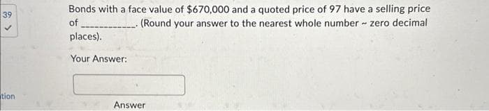 39
tion
Bonds with a face value of $670,000 and a quoted price of 97 have a selling price
of
(Round your answer to the nearest whole number - zero decimal
places).
Your Answer:
Answer