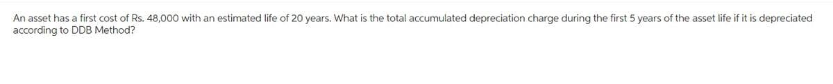 An asset has a first cost of Rs. 48,000 with an estimated life of 20 years. What is the total accumulated depreciation charge during the first 5 years of the asset life if it is depreciated
according to DDB Method?