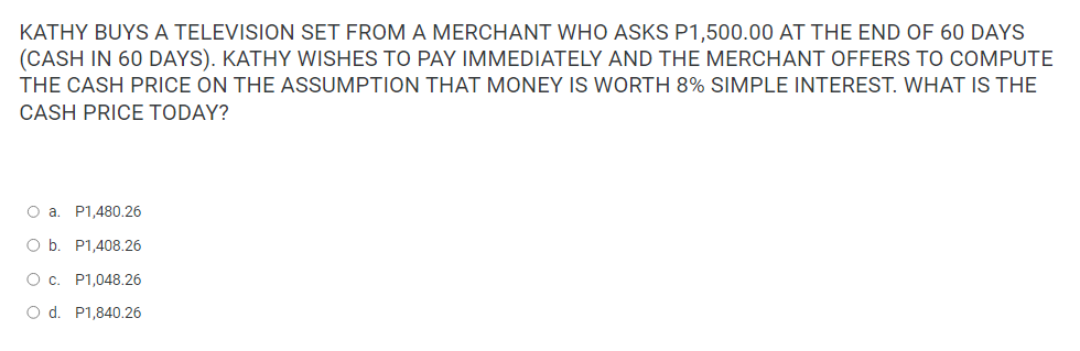 KATHY BUYS A TELEVISION SET FROM A MERCHANT WHO ASKS P1,500.00 AT THE END OF 60 DAYS
(CASH IN 60 DAYS). KATHY WISHES TO PAY IMMEDIATELY AND THE MERCHANT OFFERS TO COMPUTE
THE CASH PRICE ON THE ASSUMPTION THAT MONEY IS WORTH 8% SIMPLE INTEREST. WHAT IS THE
CASH PRICE TODAY?
O a. P1,480.26
O b. P1,408.26
O c. P1,048.26
O d. P1,840.26