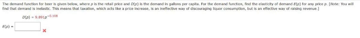 The demand function for beer is given below, where p is the retail price and D(p) is the demand in gallons per capita. For the demand function, find the elasticity of demand E(p) for any price p. [Note: You will
find that demand is inelastic. This means that taxation, which acts like a price increase, is an ineffective way of discouraging liquor consumption, but is an effective way of raising revenue.]
-0.108
D(p) 9.891p
E(p)
x