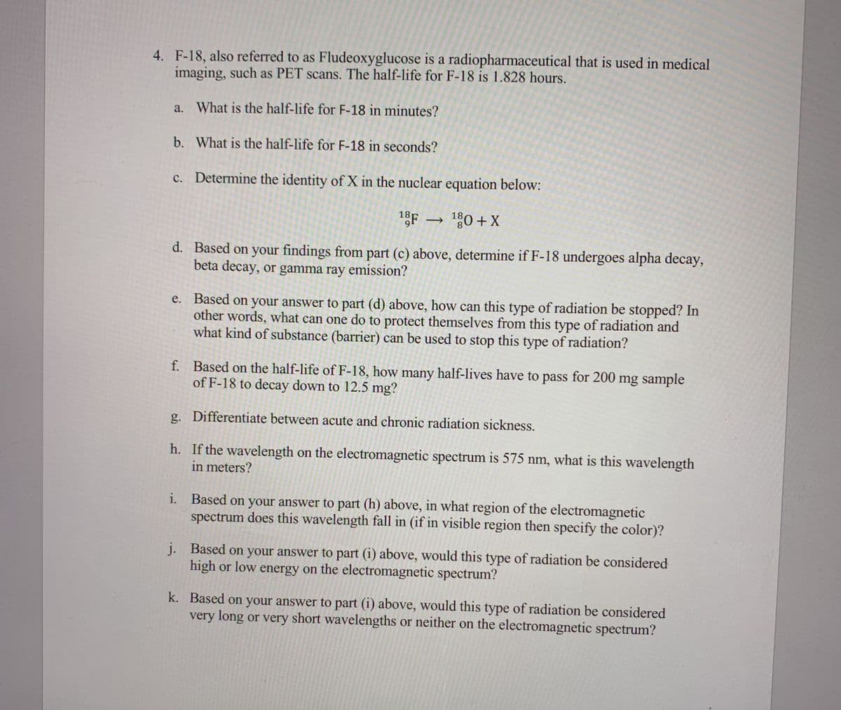 4. F-18, also referred to as Fludeoxyglucose is a radiopharmaceutical that is used in medical
imaging, such as PET scans. The half-life for F-18 is 1.828 hours.
a. What is the half-life for F-18 in minutes?
b. What is the half-life for F-18 in seconds?
c. Determine the identity of X in the nuclear equation below:
18F → 180 + X
d. Based on your findings from part (c) above, determine if F-18 undergoes alpha decay,
beta decay, or gamma ray emission?
e. Based on your answer to part (d) above, how can this type of radiation be stopped? In
other words, what can one do to protect themselves from this type of radiation and
what kind of substance (barrier) can be used to stop this type of radiation?
f. Based on the half-life of F-18, how many half-lives have to pass for 200 mg sample
of F-18 to decay down to 12.5 mg?
g. Differentiate between acute and chronic radiation sickness.
h. If the wavelength on the electromagnetic spectrum is 575 nm, what is this wavelength
in meters?
i. Based on your answer to part (h) above, in what region of the electromagnetic
spectrum does this wavelength fall in (if in visible region then specify the color)?
j. Based on your answer to part (i) above, would this type of radiation be considered
high or low energy on the electromagnetic spectrum?
k. Based on your answer to part (i) above, would this type of radiation be considered
very long or very short wavelengths or neither on the electromagnetic spectrum?
