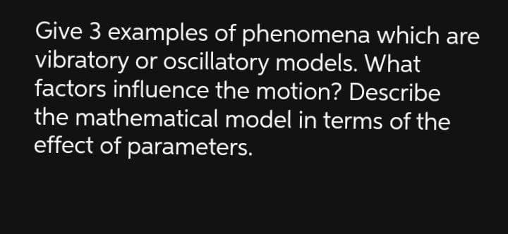Give 3 examples of phenomena which are
vibratory or oscillatory models. What
factors influence the motion? Describe
the mathematical model in terms of the
effect of parameters.

