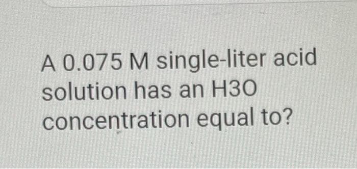 A 0.075 M single-liter acid
solution has an H30
concentration equal to?