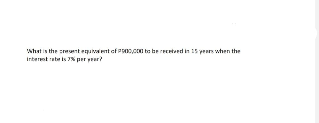 What is the present equivalent of P900,000 to be received in 15 years when the
interest rate is 7% per year?
