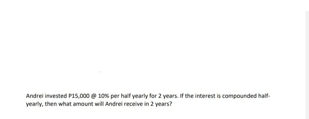 Andrei invested P15,000 @ 10% per half yearly for 2 years. If the interest is compounded half-
yearly, then what amount will Andrei receive in 2 years?
