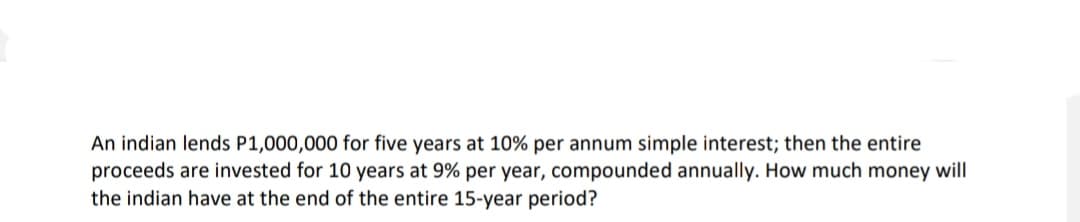 An indian lends P1,000,000 for five years at 10% per annum simple interest; then the entire
proceeds are invested for 10 years at 9% per year, compounded annually. How much money will
the indian have at the end of the entire 15-year period?
