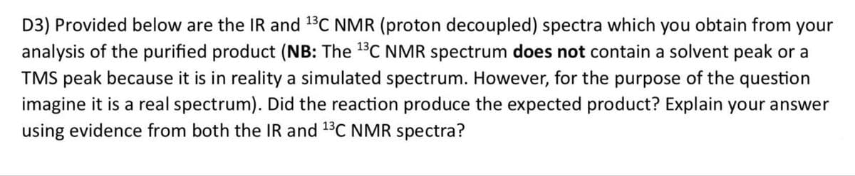 D3) Provided below are the IR and 13C NMR (proton decoupled) spectra which you obtain from your
analysis of the purified product (NB: The 13C NMR spectrum does not contain a solvent peak or a
TMS peak because it is in reality a simulated spectrum. However, for the purpose of the question
imagine it is a real spectrum). Did the reaction produce the expected product? Explain your answer
using evidence from both the IR and 13C NMR spectra?