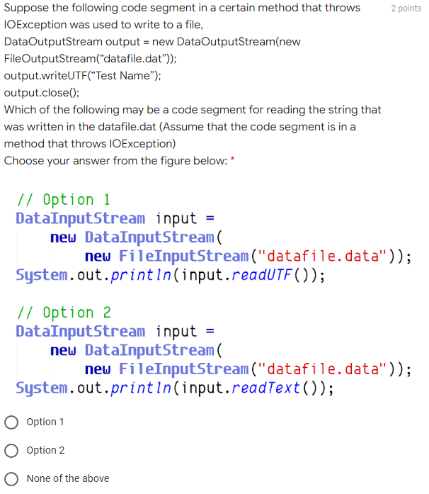 Suppose the following code segment in a certain method that throws
IOException was used to write to a file,
2 points
DataOutputStream output = new DataOutputStream(new
FileOutputStream("datafile.dat"));
output.writeUTF("Test Name");
output.close();
Which of the following may be a code segment for reading the string that
was written in the datafile.dat (Assume that the code segment is in a
method that throws IOException)
Choose your answer from the figure below: *
// Option 1
DataInputStream input =
new DataInputStream(
new FileInputStream ("datafile.data"));
System.out.printin(input.readUTF( ));
// Option 2
DataInputStream input =
new DataInputStream(
new FileInputStream ("datafile.data"));
System.out.printin(input.readText());
Option 1
Option 2
O None of the above
