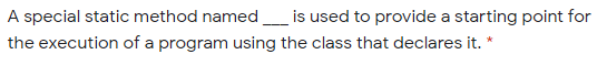 A special static method named
is used to provide a starting point for
the execution of a program using the class that declares it. *
