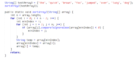 String[] testArray3 - {"the", "quick", "broun", "fox", "jumped", "over", "lazy", "dog"}:
sortArray2(testfrray3);
public static void sortárray2(String(] array) {
int n- array. Tength;
for (int i = 0; 1ikn - 1; i*+) {
int minIndex - i;
for (int j = i+ 1; j< n; j**) {
if (array(j].compareToIgnorecase(array[minIndex]) < ®) {
minindex - j;
String temp - array[minIndex];
array(minIndex] - array[i];
array(i] - temp;
return;
