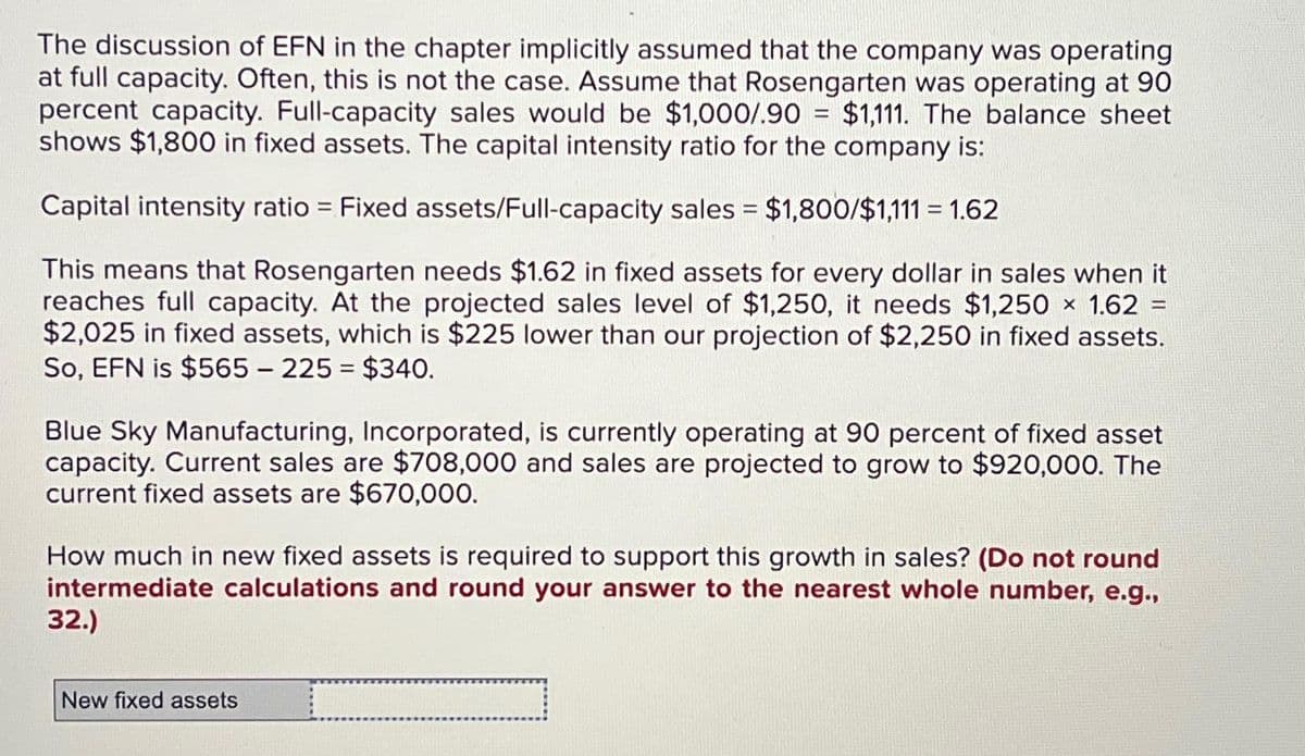 The discussion of EFN in the chapter implicitly assumed that the company was operating
at full capacity. Often, this is not the case. Assume that Rosengarten was operating at 90
percent capacity. Full-capacity sales would be $1,000/.90 = $1,111. The balance sheet
shows $1,800 in fixed assets. The capital intensity ratio for the company is:
Capital intensity ratio = Fixed assets/Full-capacity sales = $1,800/$1,111 = 1.62
=
This means that Rosengarten needs $1.62 in fixed assets for every dollar in sales when it
reaches full capacity. At the projected sales level of $1,250, it needs $1,250 × 1.62
$2,025 in fixed assets, which is $225 lower than our projection of $2,250 in fixed assets.
So, EFN is $565 - 225 = $340.
Blue Sky Manufacturing, Incorporated, is currently operating at 90 percent of fixed asset
capacity. Current sales are $708,000 and sales are projected to grow to $920,000. The
current fixed assets are $670,000.
How much in new fixed assets is required to support this growth in sales? (Do not round
intermediate calculations and round your answer to the nearest whole number, e.g.,
32.)
New fixed assets