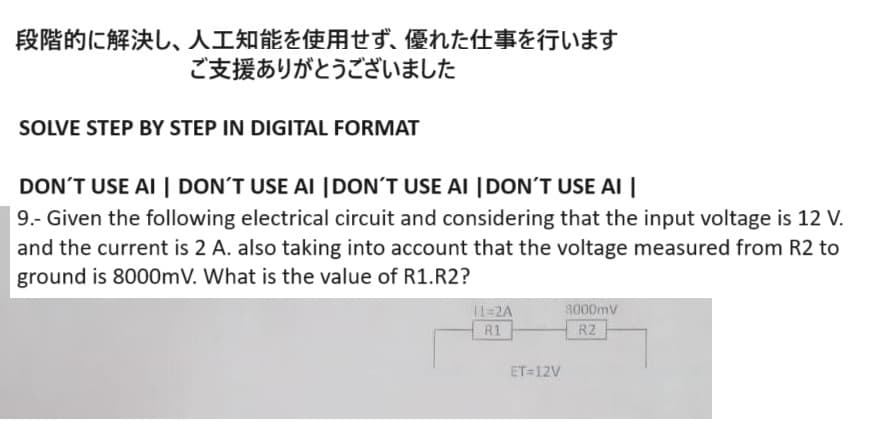段階的に解決し、 人工知能を使用せず、 優れた仕事を行います
ご支援ありがとうございました
SOLVE STEP BY STEP IN DIGITAL FORMAT
DON'T USE AI DON'T USE AI DON'T USE AI DON'T USE AI
9.- Given the following electrical circuit and considering that the input voltage is 12 V.
and the current is 2 A. also taking into account that the voltage measured from R2 to
ground is 8000mV. What is the value of R1. R2?
R1
A
ET=12V
8000m
R2