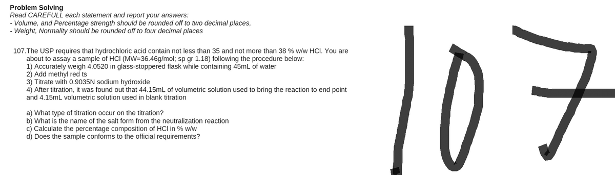 Problem Solving
Read CAREFULL each statement and report your answers:
- Volume, and Percentage strength should be rounded off to two decimal places,
Weight, Normality should be rounded off
four decimal places
107. The USP requires that hydrochloric acid contain not less than 35 and not more than 38 % w/w HCI. You are
about to assay a sample of HCI (MW=36.46g/mol; sp gr 1.18) following the procedure below:
1) Accurately weigh 4.0520 in glass-stoppered flask while containing 45mL of water
2) Add methyl red ts
3) Titrate with 0.9035N sodium hydroxide
4) After titration, it was found out that 44.15mL of volumetric solution used to bring the reaction to end point
and 4.15mL volumetric solution used in blank titration
a) What type of titration occur on the titration?
b) What is the name of the salt form from the neutralization reaction
c) Calculate the percentage composition of HCI in % w/w
d) Does the sample conforms to the official requirements?
107