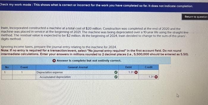 Check my work mode: This shows what is correct or incorrect for the work you have completed so far. It does not indicate completion.
Irwin, Incorporated constructed a machine at a total cost of $20 million, Construction was completed at the end of 2020 and the
machine was placed in service at the beginning of 2021. The machine was being depreciated over a 10-year life using the straight-line
method. The residual value is expected to be $2 million. At the beginning of 2024, Irwin decided to change to the sum-of-the-years-
digits method.
Ignoring income taxes, prepare the journal entry relating to the machine for 2024
Note: If no entry is required for a transaction/event, select "No journal entry required" in the first account field. Do not round
intermediate calculations. Enter your answers in millions rounded to 2 decimal places (i.e., 5.500,000 should be entered as 5.50).
Answer is complete but not entirely correct.
General Journal
No
1
Event
1
Depreciation expense
Accumulated depreciation
Debit
1.31 x
Return to question
Credit
1.31