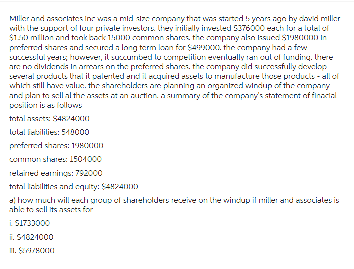 Miller and associates inc was a mid-size company that was started 5 years ago by david miller
with the support of four private investors. they initially invested $376000 each for a total of
$1.50 million and took back 15000 common shares. the company also issued $1980000 in
preferred shares and secured a long term loan for $499000. the company had a few
successful years; however, it succumbed to competition eventually ran out of funding. there
are no dividends in arrears on the preferred shares. the company did successfully develop
several products that it patented and it acquired assets to manufacture those products - all of
which still have value. the shareholders are planning an organized windup of the company
and plan to sell al the assets at an auction. a summary of the company's statement of finacial
position is as follows
total assets: $4824000
total liabilities: 548000
preferred shares: 1980000
common shares: 1504000
retained earnings: 792000
total liabilities and equity: $4824000
a) how much will each group of shareholders receive on the windup if miller and associates is
able to sell its assets for
i. $1733000
ii. $4824000
iii. $5978000