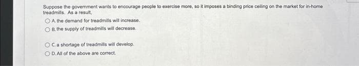 Suppose the government wants to encourage people to exercise more, so it imposes a binding price ceiling on the market for in-home
treadmills. As a result,
O A. the demand for treadmills will increase.
OB, the supply of treadmills will decrease.
OC.a shortage of treadmills will develop.
OD. All of the above are correct.