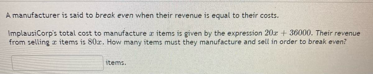 A manufacturer is said to break even when their revenue is equal to their costs.
ImplausiCorp's total cost to manufacture x items is given by the expression 20x + 36000. Their revenue
from selling items is 80x. How many items must they manufacture and sell in order to break even?
items.