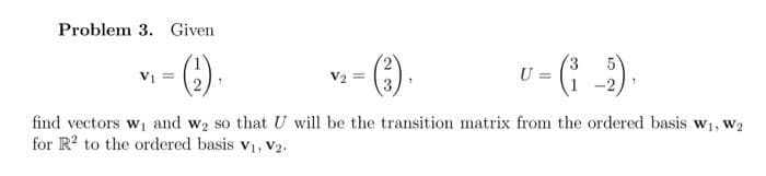 Problem 3. Given
(¹),
V₁ =
1
U =
find vectors w₁ and w₂ so that U will be the transition matrix from the ordered basis W₁, W2
for R² to the ordered basis V₁, V2.