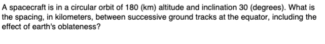 A spacecraft is in a circular orbit of 180 (km) altitude and inclination 30 (degrees). What is
the spacing, in kilometers, between successive ground tracks at the equator, including the
effect of earth's oblateness?