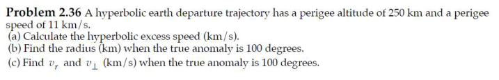 Problem 2.36 A hyperbolic earth departure trajectory has a perigee altitude of 250 km and a perigee
speed of 11 km/s.
(a) Calculate the hyperbolic excess speed (km/s).
(b) Find the radius (km) when the true anomaly is 100 degrees.
(c) Find v, and v₁ (km/s) when the true anomaly is 100 degrees.