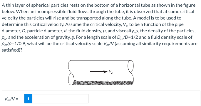 A thin layer of spherical particles rests on the bottom of a horizontal tube as shown in the figure
below. When an incompressible fluid flows through the tube, it is observed that at some critical
velocity the particles will rise and be transported along the tube. A model is to be used to
determine this critical velocity. Assume the critical velocity, V, to be a function of the pipe
diameter, D, particle diameter, d, the fluid density, p, and viscosity, μ, the density of the particles,
Pp, and the acceleration of gravity, g. For a length scale of Dm/D=1/2 and a fluid density scale of
Pm/p=1/0.9, what will be the critical velocity scale V/V (assuming all similarity requirements are
satisfied)?
Vm/V=
i