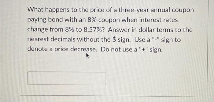 What happens to the price of a three-year annual coupon
paying bond with an 8% coupon when interest rates
change from 8% to 8.57% ? Answer in dollar terms to the
nearest decimals without the $ sign. Use a "-" sign to
denote a price decrease. Do not use a "+" sign.