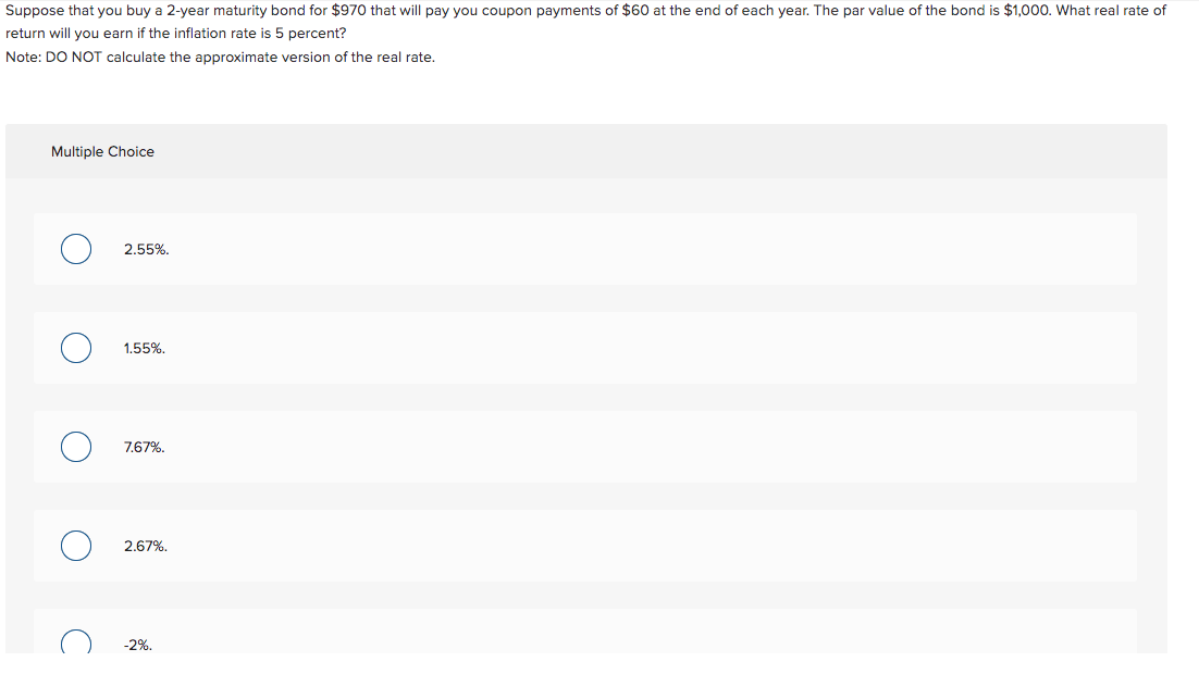 Suppose that you buy a 2-year maturity bond for $970 that will pay you coupon payments of $60 at the end of each year. The par value of the bond is $1,000. What real rate of
return will you earn if the inflation rate is 5 percent?
Note: DO NOT calculate the approximate version of the real rate.
Multiple Choice
O
O
C
2.55%.
1.55%.
7.67%.
2.67%.
-2%.