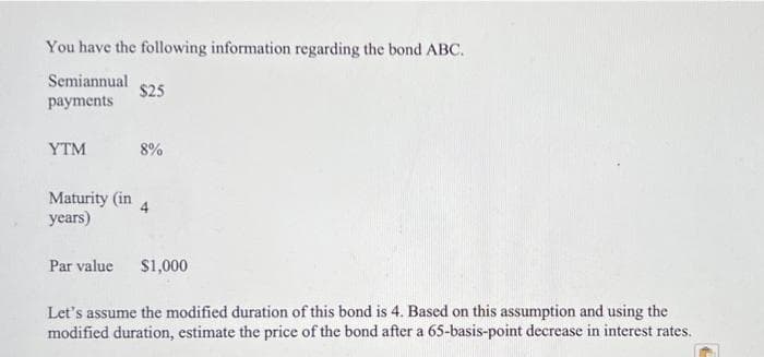 You have the following information regarding the bond ABC.
Semiannual
$25
payments
YTM
8%
Maturity (in
4.
years)
Par value
$1,000
Let's assume the modified duration of this bond is 4. Based on this assumption and using the
modified duration, estimate the price of the bond after a 65-basis-point decrease in interest rates.
