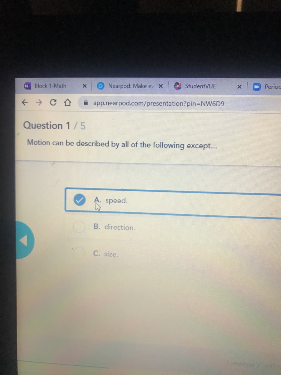 StudentVUE
Perioc
Block 1-Math
Nearpod: Make ev X
A app.nearpod.com/presentation?pin3DNW6D9
Question 1/5
Motion can be described by all of the following except...
speed.
B. direction.
C. size.
answerls selec
