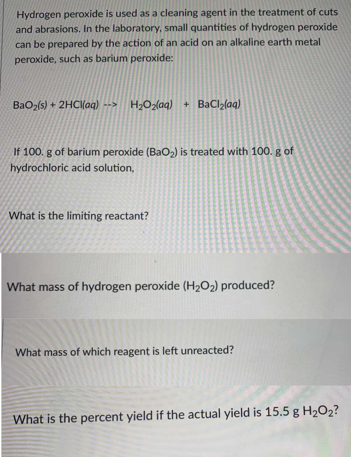 Hydrogen peroxide is used as a cleaning agent in the treatment of cuts
and abrasions. In the laboratory, small quantities of hydrogen peroxide
can be prepared by the action of an acid on an alkaline earth metal
peroxide, such as barium peroxide:
BaO2(s) + 2HCI(aq) --> H2O2(aq) + BaCl2(aq)
If 100. g of barium peroxide (BaO2) is treated with 100. g of
hydrochloric acid solution,
What is the limiting reactant?
What mass of hydrogen peroxide (H2O2) produced?
What mass of which reagent is left unreacted?
What is the percent yield if the actual yield is 15.5 g H2O2?
