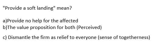 "Provide a soft landing" mean?
a)Provide no help for the affected
b)The value proposition for both (Perceived)
c) Dismantle the firm as relief to everyone (sense of togetherness)