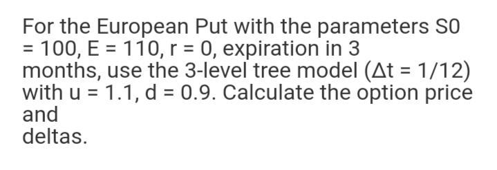 For the European Put with the parameters S0
= 100, E = 110, r = 0, expiration in 3
months, use the 3-level tree model (At = 1/12)
with u = 1.1, d = 0.9. Calculate the option price
and
deltas.
%3D
