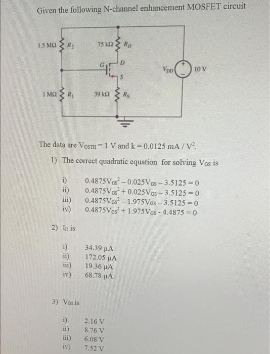 Given the following N-channel enhancement MOSFET circuit
1.5 MQ
R2
75 k2
Rp
D
Vop
10 V
I M2
39 k2
Rs
The data are VGSTH =1 V and k= 0.0125 mA / V.
%3D
%3D
1) The correct quadratic equation for solving VGs is
i)
0.4875VGS-0.025VGS- 3.5125 = 0
ii)
0.4875VGS + 0.025VGS - 3.5125 = 0
0.4875Ves- 1.975Ves- 3.5125 = 0
iv)
0.4875Ves + 1.975Ves - 4.4875 = 0
iii)
2) Ip is
34.39 µA
172.05 µA
19.36 µA
68.78 µA
ii)
111
iv)
3) Vos is
i)
ii)
ii)
iv)
2.16 V
8.76 V
6.08 V
7.52 V
