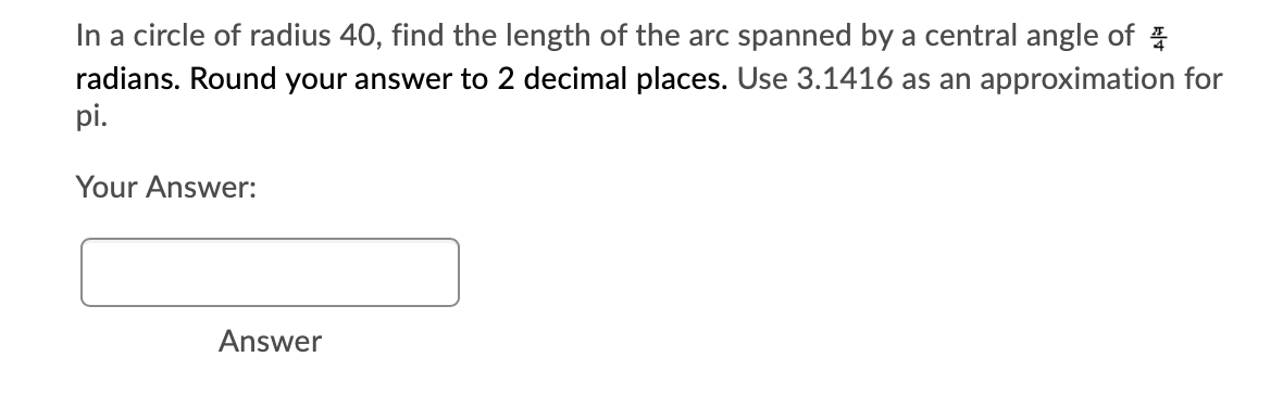 In a circle of radius 40, find the length of the arc spanned by a central angle of
radians. Round your answer to 2 decimal places. Use 3.1416 as an approximation for
pi.
Your Answer:
Answer
