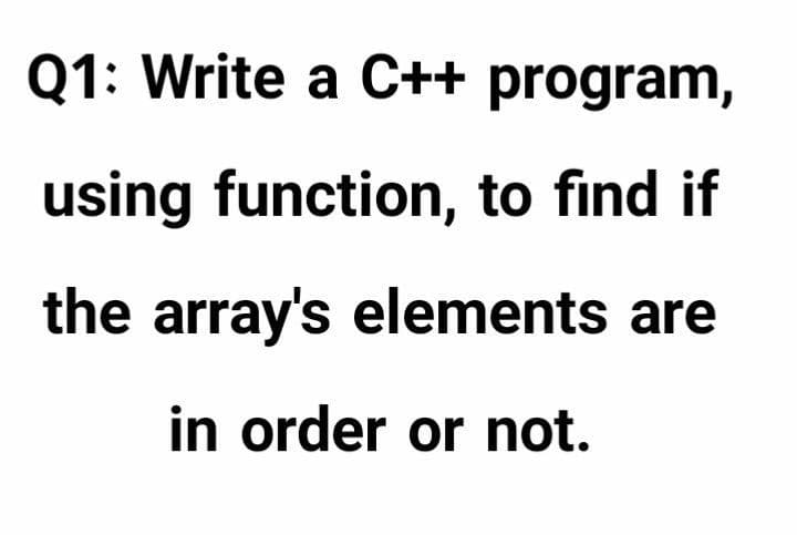 Q1: Write a C++ program,
using function, to find if
the array's elements are
in order or not.

