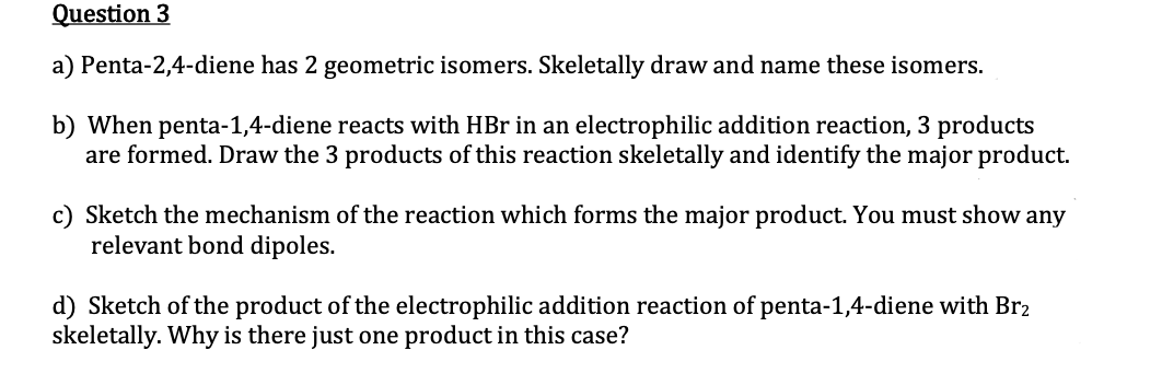 Question 3
a) Penta-2,4-diene has 2 geometric isomers. Skeletally draw and name these isomers.
b) When penta-1,4-diene reacts with HBr in an electrophilic addition reaction, 3 products
are formed. Draw the 3 products of this reaction skeletally and identify the major product.
c) Sketch the mechanism of the reaction which forms the major product. You must show any
relevant bond dipoles.
d) Sketch of the product of the electrophilic addition reaction of penta-1,4-diene with Br2
skeletally. Why is there just one product in this case?