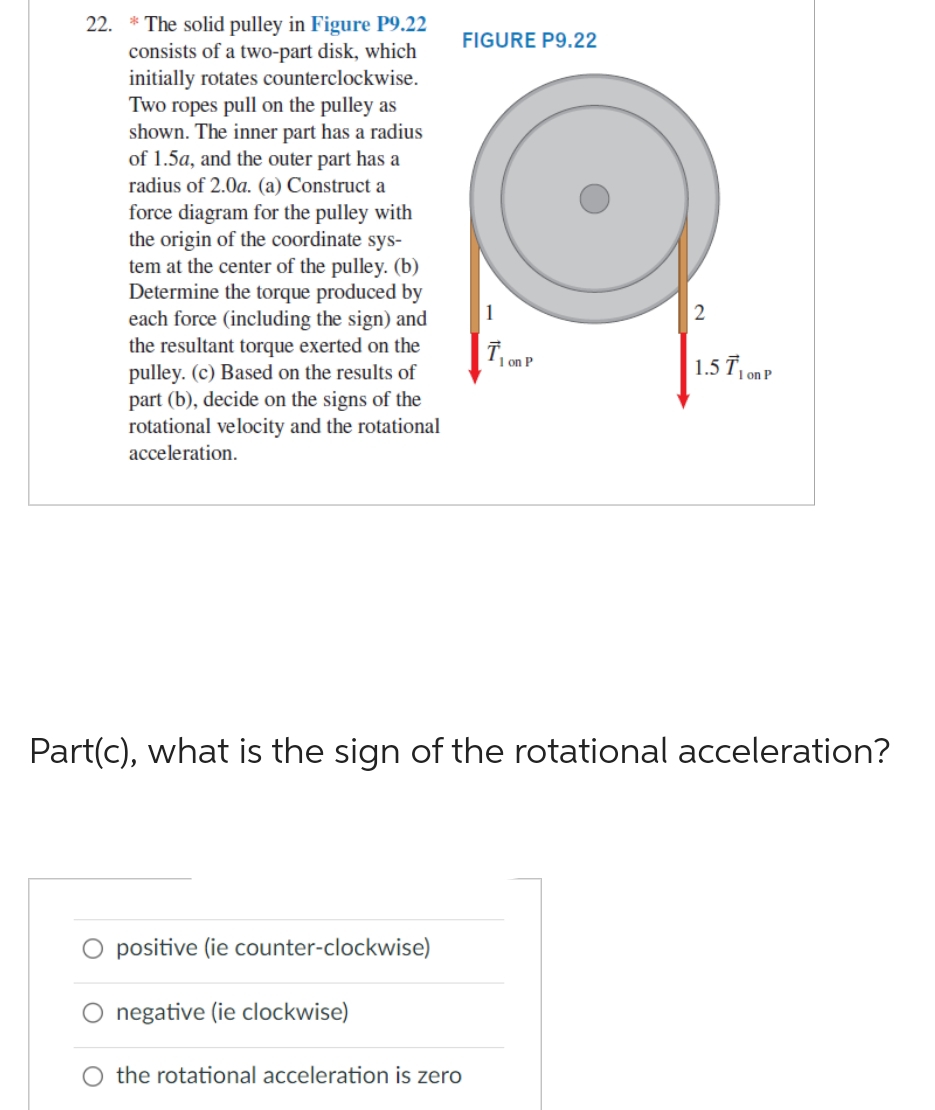 22.
* The solid pulley in Figure P9.22
consists of a two-part disk, which
initially rotates counterclockwise.
Two ropes pull on the pulley as
shown. The inner part has a radius
of 1.5a, and the outer part has a
radius of 2.0a. (a) Construct a
force diagram for the pulley with
the origin of the coordinate sys-
tem at the center of the pulley. (b)
Determine the torque produced by
each force (including the sign) and
the resultant torque exerted on the
pulley. (c) Based on the results of
part (b), decide on the signs of the
rotational velocity and the rotational
acceleration.
FIGURE P9.22
positive (ie counter-clockwise)
negative (ie clockwise)
1
O the rotational acceleration is zero
T₁ on P
2
Part(c), what is the sign of the rotational acceleration?
1.5 T1 on P