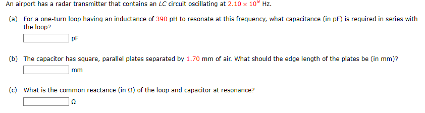 An airport has a radar transmitter that contains an LC circuit oscillating at 2.10 x 10³ Hz.
(a) For a one-turn loop having an inductance of 390 pH to resonate at this frequency, what capacitance (in pF) is required in series with
the loop?
pF
(b) The capacitor has square, parallel plates separated by 1.70 mm of air. What should the edge length of the plates be (in mm)?
mm
(c) What is the common reactance (in 2) of the loop and capacitor at resonance?
Ω
